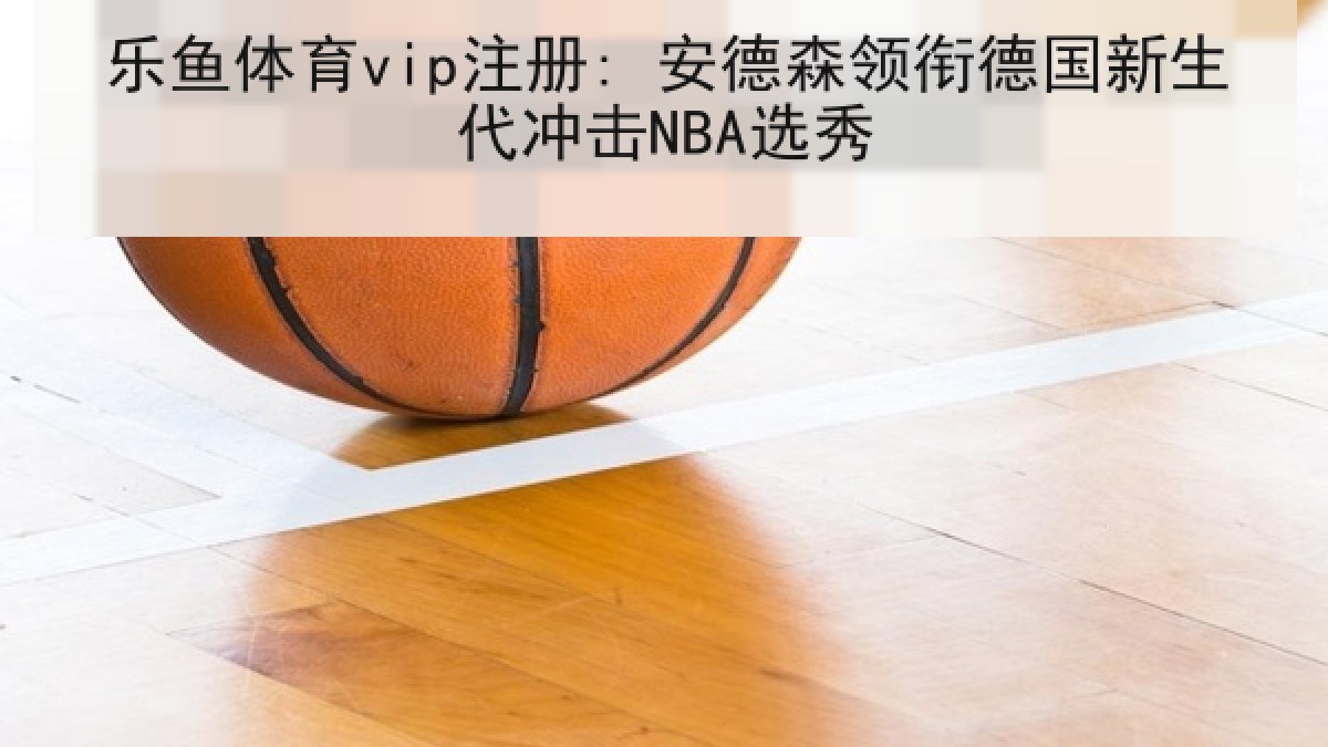 乐鱼体育vip注册: 安德森领衔德国新生代冲击NBA选秀 乐鱼体育vip注册: 安德森领衔德国新生代冲击NBA选秀