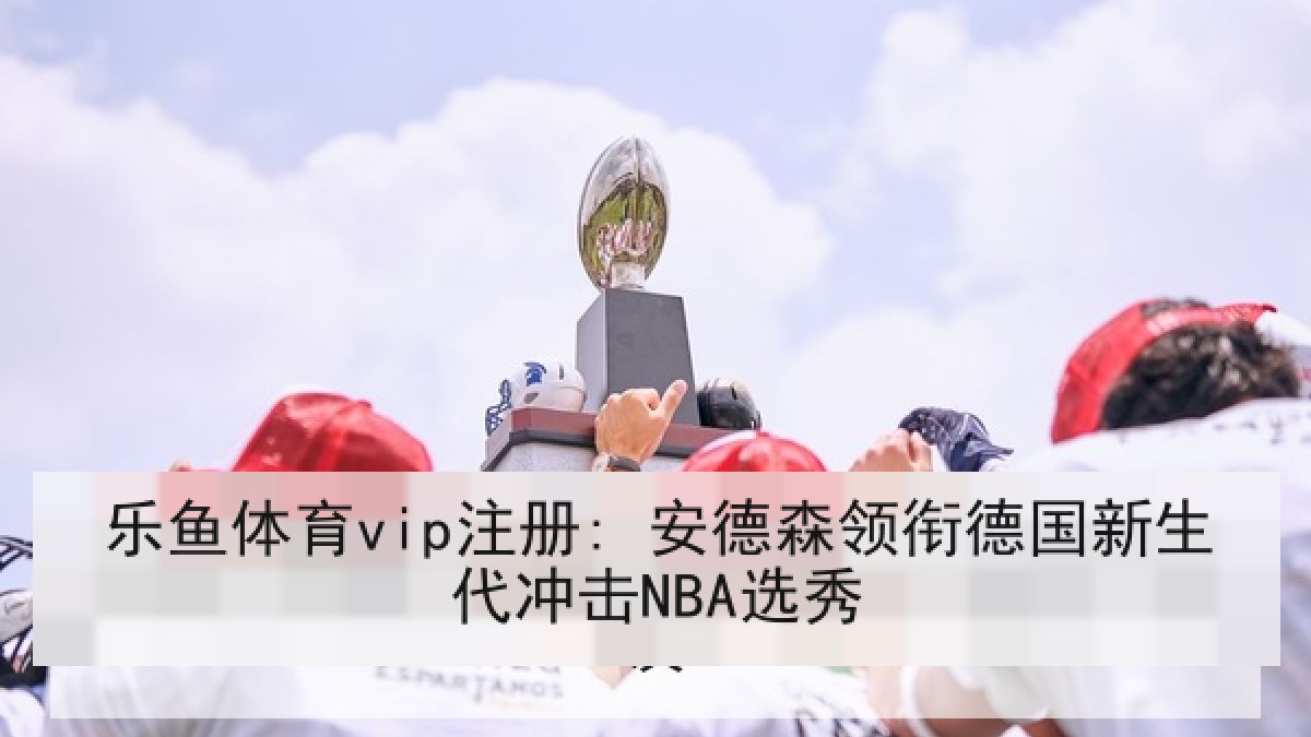 乐鱼体育vip注册: 安德森领衔德国新生代冲击NBA选秀 乐鱼体育vip注册: 安德森领衔德国新生代冲击NBA选秀